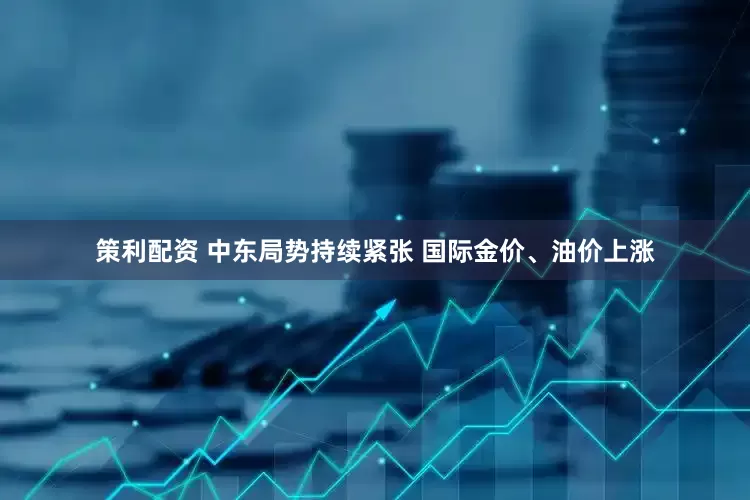 策利配资 中东局势持续紧张 国际金价、油价上涨