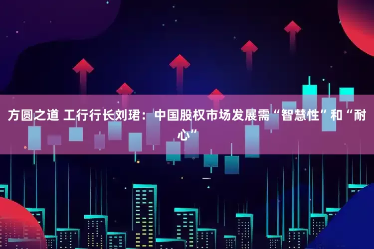 方圆之道 工行行长刘珺：中国股权市场发展需“智慧性”和“耐心”