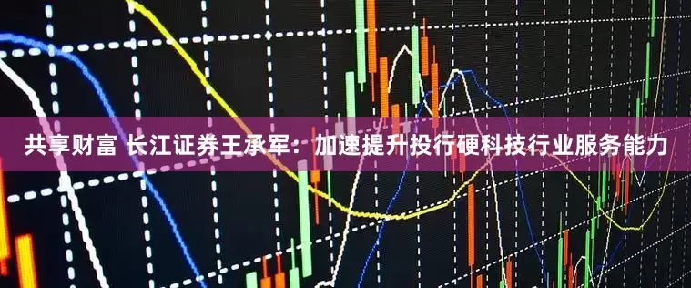 共享财富 长江证券王承军：加速提升投行硬科技行业服务能力
