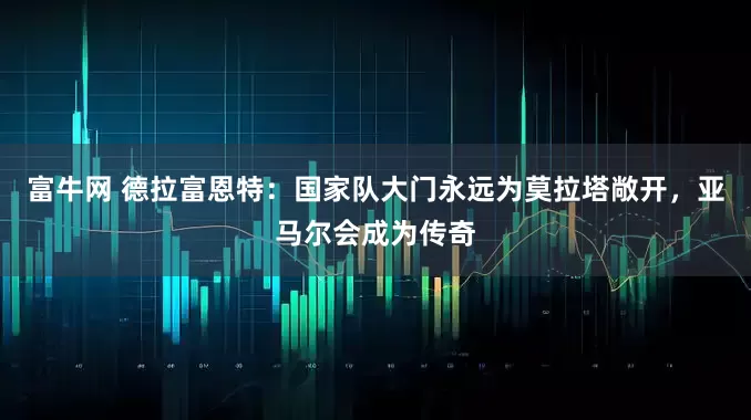 富牛网 德拉富恩特：国家队大门永远为莫拉塔敞开，亚马尔会成为传奇