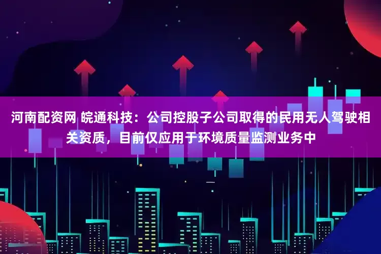 河南配资网 皖通科技：公司控股子公司取得的民用无人驾驶相关资质，目前仅应用于环境质量监测业务中
