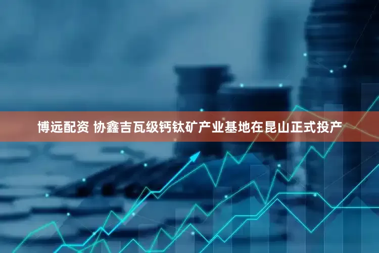 博远配资 协鑫吉瓦级钙钛矿产业基地在昆山正式投产