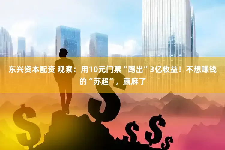 东兴资本配资 观察：用10元门票“踢出”3亿收益！不想赚钱的“苏超”，赢麻了