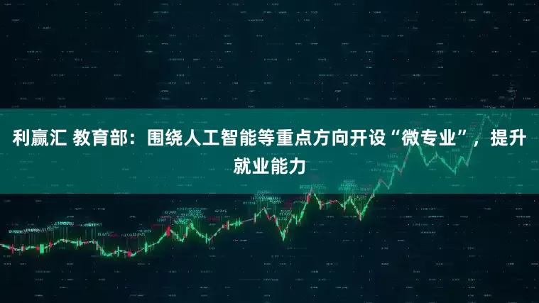 利赢汇 教育部：围绕人工智能等重点方向开设“微专业”，提升就业能力