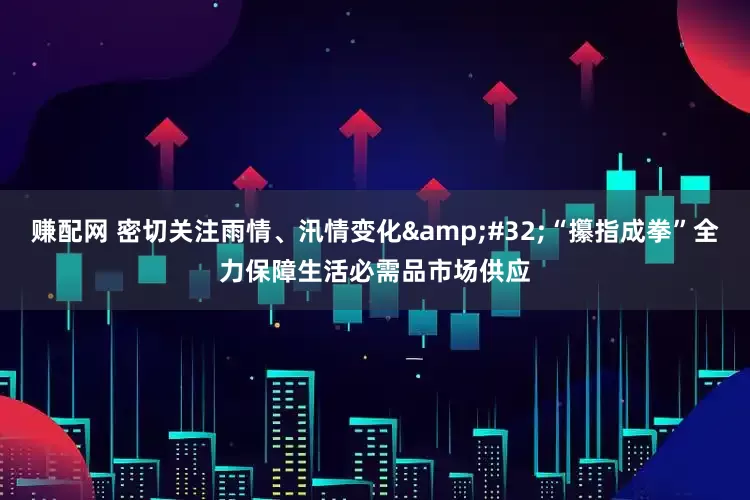赚配网 密切关注雨情、汛情变化&#32;“攥指成拳”全力保障生活必需品市场供应