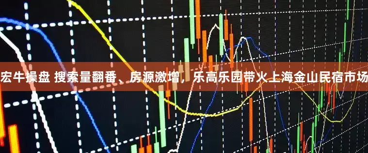 宏牛操盘 搜索量翻番、房源激增，乐高乐园带火上海金山民宿市场
