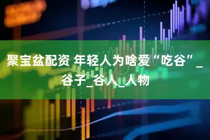 聚宝盆配资 年轻人为啥爱“吃谷”_谷子_谷人_人物
