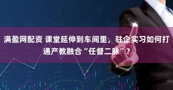 满盈网配资 课堂延伸到车间里，驻企实习如何打通产教融合“任督二脉”？