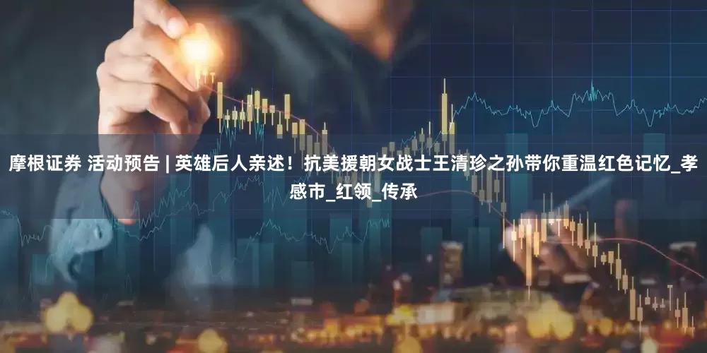 摩根证券 活动预告 | 英雄后人亲述！抗美援朝女战士王清珍之孙带你重温红色记忆_孝感市_红领_传承