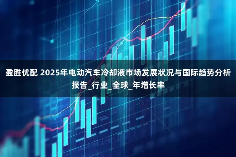 盈胜优配 2025年电动汽车冷却液市场发展状况与国际趋势分析报告_行业_全球_年增长率