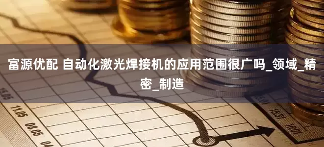 富源优配 自动化激光焊接机的应用范围很广吗_领域_精密_制造