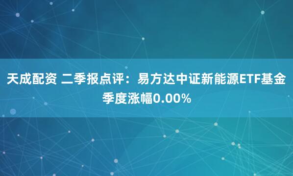 天成配资 二季报点评：易方达中证新能源ETF基金季度涨幅0.00%