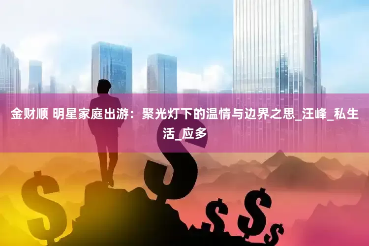 金财顺 明星家庭出游：聚光灯下的温情与边界之思_汪峰_私生活_应多
