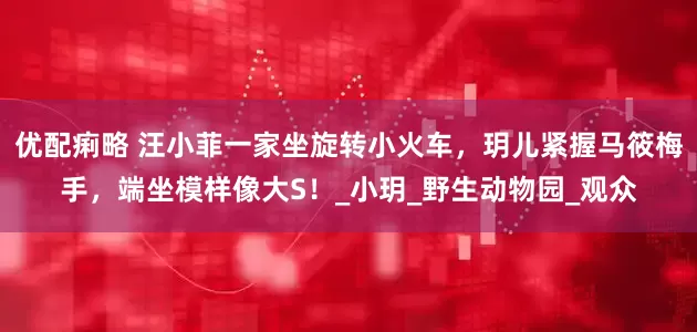 优配痢略 汪小菲一家坐旋转小火车，玥儿紧握马筱梅手，端坐模样像大S！_小玥_野生动物园_观众