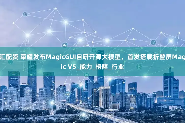 汇配资 荣耀发布MagicGUI自研开源大模型，首发搭载折叠屏Magic V5_能力_格隆_行业