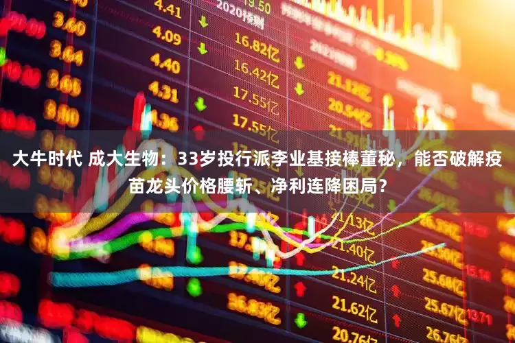 大牛时代 成大生物：33岁投行派李业基接棒董秘，能否破解疫苗龙头价格腰斩、净利连降困局？