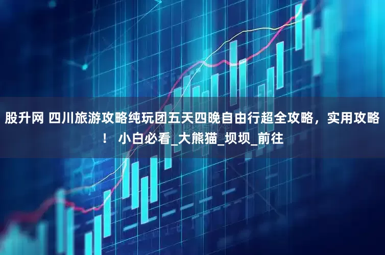 股升网 四川旅游攻略纯玩团五天四晚自由行超全攻略，实用攻略！ 小白必看_大熊猫_坝坝_前往