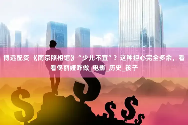 博远配资 《南京照相馆》“少儿不宜”？这种担心完全多余，看看佟丽娅咋做_电影_历史_孩子