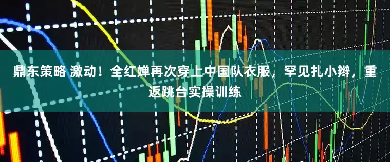 鼎东策略 激动！全红婵再次穿上中国队衣服，罕见扎小辫，重返跳台实操训练