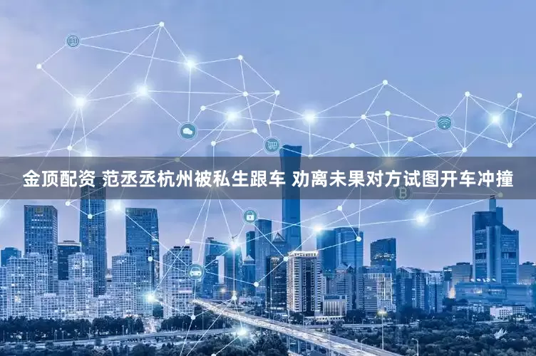 金顶配资 范丞丞杭州被私生跟车 劝离未果对方试图开车冲撞