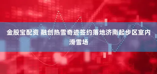 金股宝配资 融创热雪奇迹签约落地济南起步区室内滑雪场