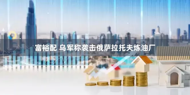 富裕配 乌军称袭击俄萨拉托夫炼油厂