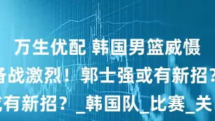 万生优配 韩国男篮威慑中国队，备战激烈！郭士强或有新招？_韩国队_比赛_关岛队