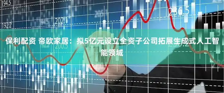 保利配资 帝欧家居：拟5亿元设立全资子公司拓展生成式人工智能领域