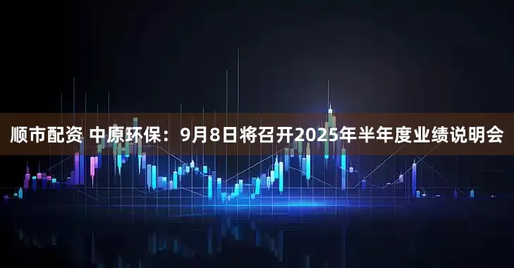 顺市配资 中原环保：9月8日将召开2025年半年度业绩说明会