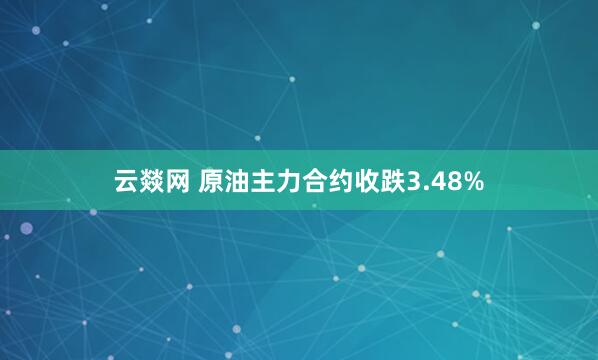 云燚网 原油主力合约收跌3.48%