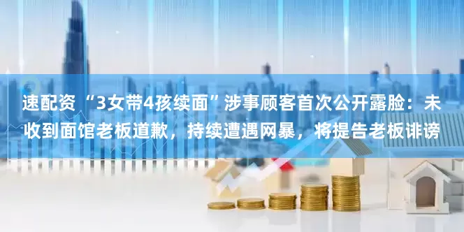 速配资 “3女带4孩续面”涉事顾客首次公开露脸：未收到面馆老板道歉，持续遭遇网暴，将提告老板诽谤