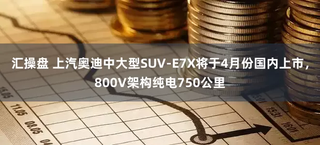 汇操盘 上汽奥迪中大型SUV-E7X将于4月份国内上市，800V架构纯电750公里