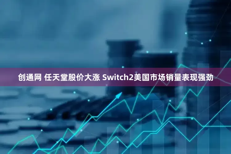 创通网 任天堂股价大涨 Switch2美国市场销量表现强劲