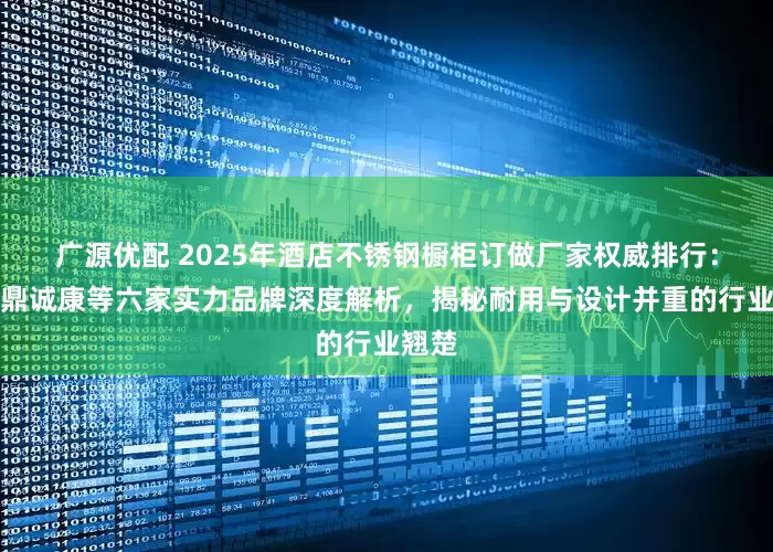 广源优配 2025年酒店不锈钢橱柜订做厂家权威排行：北京鼎诚康等六家实力品牌深度解析，揭秘耐用与设计并重的行业翘楚