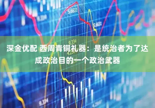 深金优配 西周青铜礼器：是统治者为了达成政治目的一个政治武器