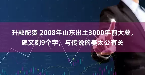 升融配资 2008年山东出土3000年前大墓，碑文刻9个字，与传说的姜太公有关