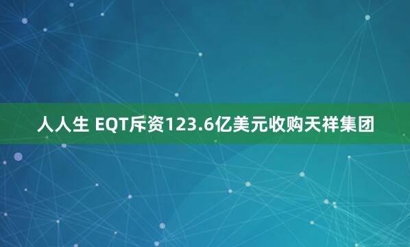 人人生 EQT斥资123.6亿美元收购天祥集团