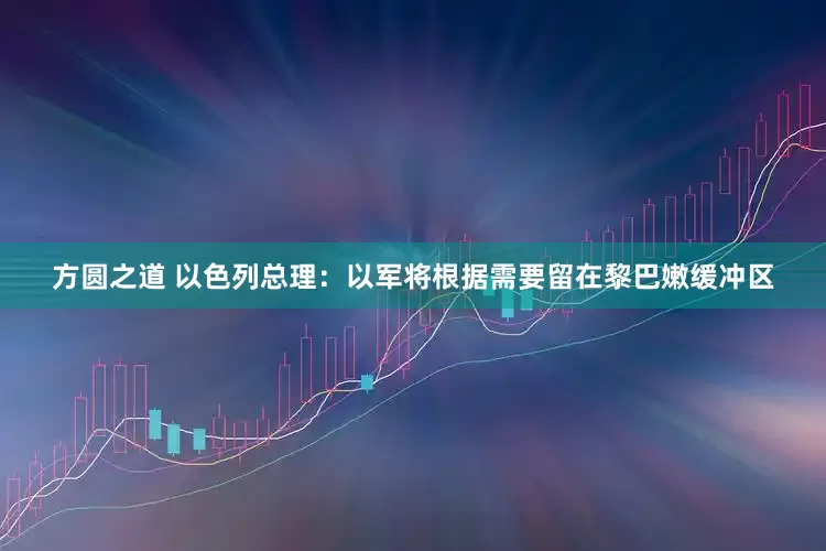 方圆之道 以色列总理：以军将根据需要留在黎巴嫩缓冲区